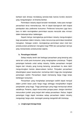 15
berhasil baik dimasa mendatang semata-mata karena kondisi ekonomi
yang menguntungkan di Amerika Serikat.
Permintaan industry dapat berubah mendadak, maka para manajer
perusahaan terus memantaunya. Hal ini dapat dipengaruhi oleh tingkat
pendapatan atau preferensi konsumen. Preferensi konsumen juga baru-
baru ini telah meningkatkan permintaan secara mencolok atas minivan
dalam beberapa tahun belakangan.
Seperti halnya meningkatnya permintaan industry menguntungkan
bagi perusahaan dalam industry, maka menurunnya permintaan berakibat
merugikan. Sebagai contoh, meningkatnya permintaan akan misil dan
produk-produk pertahanan merugikan bagi PRW dan perusahaan lainnya
yang memproduksi produk-produk sejenis.
b. Persaingan Industri
Setiap industry terdiri dari berbagai perusahaan yang bersaing satu
sama lain untuk para konsumen yang menginginkan produknya. Tingkat
persaingan berbeda untuk setiap industry. Ketika perusahaan menjadi
bagian dari industry yang kurang bersaing, perusahaan itu akan lebih
menguntungkan karena alasan-alasan berikut. Penjualan perusahaan
dibandingkan pasar keseluruhan normalnya lebih tinggi jika menghadapi
persaingan sedikit. Perusahaan dapat memasang harga tinggi tanpa
kehilangan konsumen.
Perusahaan yang menghadapi persaingan sedikit dapat menjual
dalam jumlah besar pada harga tinggi sehingga menghasilkan tingkat
penghasilan yang tinggi. Tinggi persaingan yang tinggi mempunyai akibat
sebaliknya. Pertama, dapat menurunkan pangsa pasar, dengan demikian
menurunkan jumlah yang terjual oleh setiap perusahaan. Kedua, tingkat
persaingan tinggi dapat memaksa setiap perusahaan dalam industry
mengurangi harga untuk mencegah pesaing mengambil alih bisnisnya.
c. Lingkungan tenaga kerja
 