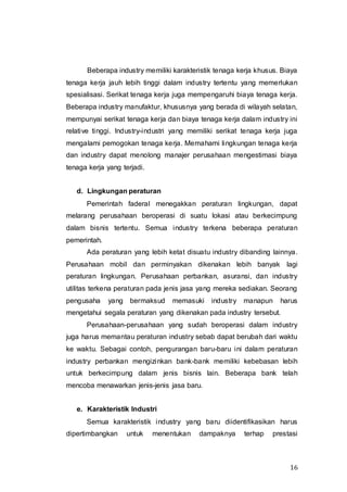 16
Beberapa industry memiliki karakteristik tenaga kerja khusus. Biaya
tenaga kerja jauh lebih tinggi dalam industry tertentu yang memerlukan
spesialisasi. Serikat tenaga kerja juga mempengaruhi biaya tenaga kerja.
Beberapa industry manufaktur, khususnya yang berada di wilayah selatan,
mempunyai serikat tenaga kerja dan biaya tenaga kerja dalam industry ini
relative tinggi. Industry-industri yang memiliki serikat tenaga kerja juga
mengalami pemogokan tenaga kerja. Memahami lingkungan tenaga kerja
dan industry dapat menolong manajer perusahaan mengestimasi biaya
tenaga kerja yang terjadi.
d. Lingkungan peraturan
Pemerintah faderal menegakkan peraturan lingkungan, dapat
melarang perusahaan beroperasi di suatu lokasi atau berkecimpung
dalam bisnis tertentu. Semua industry terkena beberapa peraturan
pemerintah.
Ada peraturan yang lebih ketat disuatu industry dibanding lainnya.
Perusahaan mobil dan perminyakan dikenakan lebih banyak lagi
peraturan lingkungan. Perusahaan perbankan, asuransi, dan industry
utilitas terkena peraturan pada jenis jasa yang mereka sediakan. Seorang
pengusaha yang bermaksud memasuki industry manapun harus
mengetahui segala peraturan yang dikenakan pada industry tersebut.
Perusahaan-perusahaan yang sudah beroperasi dalam industry
juga harus memantau peraturan industry sebab dapat berubah dari waktu
ke waktu. Sebagai contoh, pengurangan baru-baru ini dalam peraturan
industry perbankan mengizinkan bank-bank memiliki kebebasan lebih
untuk berkecimpung dalam jenis bisnis lain. Beberapa bank telah
mencoba menawarkan jenis-jenis jasa baru.
e. Karakteristik Industri
Semua karakteristik industry yang baru diidentifikasikan harus
dipertimbangkan untuk menentukan dampaknya terhap prestasi
 