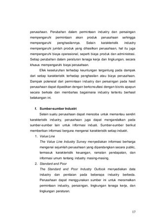 17
perusahaan. Perubahan dalam permintaan industry dan persaingan
mempengaruhi permintaan akan produk perusahaan sehingga
mempengaruhi penghasilannya. Selain karakteristik industry
mempengaruhi jumlah produk yang dihasilkan perusahaan, hal itu juga
mempengaruhi biaya operasional, seperti biaya produk dan administrasi.
Setiap perubahan dalam peraturan tenaga kerja dan lingkungan, secara
khusus mempengaruhi biaya perusahaan.
Efek keseluruhan terhadap keuntungan tergantung pada dampak
dari setiap karakteristik terhadap penghasilan atau biaya perusahaan.
Dampak potensial dari permintaan industry dan persaingan pada hasil
perusahaan dapat dipastikan dengan berkonsultasi dengan bisnis apapun
secara berkala dan membahas bagaimana industry tertentu berhasil
belakangan ini.
f. Sumber-sumber Industri
Selain suatu perusahaan dapat mencoba untuk memantau sendiri
karakteristik industry, perusahaan juga dapat mengandalkan pada
sumber-sumber lain untuk informasi industi. Sumber-sumber berikut
memberikan informasi berguna mengenai karakteristik setiap industri.
1. Value Line
The Value Line Industry Survey menyediakan informasi berharga
mengenai sejumlah perusahaan yang dipandangkan secara public,
termasuk karakteristik keuangan, ramalan pendapatan, dan
informasi umum tentang industry masing-masing.
2. Standard and Poor
The Standard and Poor Industry Outlook menyediakan data
industry dan penilaian pada beberapa industry berbeda.
Perusahaan dapat menggunakan sumber ini untuk meramalkan
permintaan industry, persaingan, lingkungan tenaga kerja, dan
lingkungan peraturan.
 