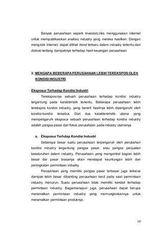 18
Banyak perusahaan seperti InvestorLinks menggunakan internet
untuk mempublikasikan analisis industry yang mereka hasilkan. Dengan
meng-klik Internet, dapat dilihat trend terbaru dalam industry tertentu dan
diskusi tentang dampaknya terhadap hasil keuangan perusahaan.
2. MENGAPA BEBERAPA PERUSAHAAN LEBIH TEREKSPOS OLEH
KONDISI INDUSTRI
Eksposur Terhadap Kondisi Industri
Tereksposnya sebuah perusahaan terhadap kondisi industry
tergantung pada karakteristik tertentu. Beberapa perusahaan lebih
terekspos kondisi industry, yang berarti hasilnya lebih dipengaruhi oleh
kondisi-kondisi tersebut. Dari dua karaktereristik utama yang
mempengaruhi eksposur sebuah perusahaan terhadap kondisi industry
adalah pangsa pasar dan fokus perusahaan pada industry utamanya
a. Eksposur Terhdap Kondisi Industri
Seberapa besar suatu perusahaan terpengaruh oleh perubahan
kondisi industry tergantung pangsa pasar, atau pangsa penjualan
keseluruhan dalam industry. Perusahaan yang mengontrol bagian lebih
besar dar pasar biasanya akan mendapat keuntungan lebih dari
peningkatan permintaan industry.
Perusahaan yang memiliki pangsa pasar terbesar juga terkena
dampak lebih besar dibanding perusahaan kecil pada saat permintaan
industry menurun. Suatu perusahaan tidak memiliki kendali terhadap
permintaan industry. Bagaimanapun juga, perusahaan dapat berupa
meramalkan permintaan industry yang memungkinkannya untuk
meramalkan permintaan produknya.
 