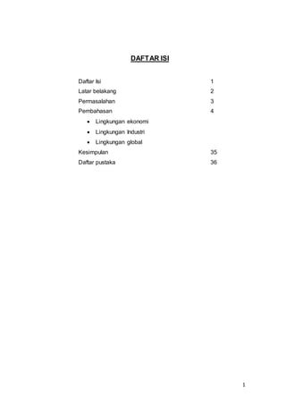1
DAFTAR ISI
Daftar Isi 1
Latar belakang 2
Permasalahan 3
Pembahasan 4
 Lingkungan ekonomi
 Lingkungan Industri
 Lingkungan global
Kesimpulan 35
Daftar pustaka 36
 