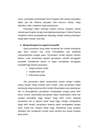 21
umum, perusahaan penerbangan lama dirugikan oleh adanya persaingan
dalam dua hal. Pertama penjualan tiket menurun. Kedua, harga
diturunkan untuk menyamai harga pesaing baru.
Persaingan dalam berbagai industry lainnya mengakui bahwa
mereka juga dirugikan dengan meningkatnya persaingan. Faderal Express
mengklaim bahwa pendapatannya terganggu dengan adanya persaingan
sengit dalam industry surat kilat.
b. Mengembangkan keunggulan kompetitif
Suatu perusahaan yang sudah mengenali dan menilai pesaingnya
juga harus mencari cara untuk meningkatkan atau sedikitnya
mempertahankan pangsa pasar. Perusahaan menilai segmen industry
tertentu untuk menentukan apakah perusahaan memiliki keunggulan
kompetitif. Karakteristik berikut ini dapat menciptakan keunggulan
kompetitif bagi sebuah perusahaan :
 Harga produksi rendah
 Kualitas lebih baik
 Diferensiasi produk
Jika perusahaan dapat memproduksi produk dengan kualitas
serupa dengan harga produksi lebih rendah, maka perusahaan dapat
memasang harga produknya lebih rendah dibandingkan para pesaingnya.
Hal ini memungkinkan perusahaan mendapatkan pangsa pasar lebih
besar. Contoh, diasumsikan perusahaan dapat memproduksi mebel luar
ruangan berkualitas tinggi dengan harga lebih murah daripada
perusahaan lain di segmen pasar harga tinggi. Dengan mengenakan
harga lebih rendah, perusahaan tersebut dapat mendapatkan pangsa
pasar mebel luar ruangan harga tinggi. Rendahnya biaya produksi
dihasilkan dari manajemen sumber daya manusia dan proses produksi
yang efisien.
 