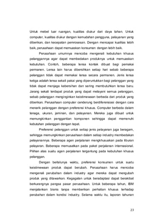23
Untuk mebel luar ruangan, kualitas diukur dari daya tahan. Untuk
computer, kualitas diukur dengan kemudahan pengguna, pelayanan yang
diberikan, dan kecepatan pemrosesan. Dengan mencapai kualitas lebih
baik, perusahaan dapat memuaskan konsumen dengan lebih baik.
Perusahaan umumnya mencoba mengenali kebutuhan khusus
pelanggannya agar dapat membedakan produknya untuk memuaskan
kebutuhan. Contoh, beberapa lensa kontak dibuat bagi pemakai
permanen. Lensa lain harus dibersihkan setiap hari sebab beberapa
pelanggan tidak dapat memakai lensa secara permanen. Jenis lensa
ketiga adalah lensa sekali pakai yang diperuntukkan bagi pelanggan yang
tidak dapat menjaga kebersihan dan sering membutuhkan lensa baru.
Jarang sekali terdapat produk yang dapat melayani semua pelanggan,
sebab pelanggan menginginkan keistimewaan berbeda dari produk yang
diberikan. Perusahaan computer cenderung berdiferensiasi dengan cara
menarik pelanggan dengan preferensi khusus. Computer berbeda dalam
tenaga, ukuran, jaminan, dan pelayanan. Mereka juga dibuat untuk
memungkinkan penggantian komponen sehingga dapat memenuhi
kebutuhan pelanggan dengan tepat.
Preferensi pelanggan untuk setiap jenis pelayanan juga beragam,
sehingga memungkinkan perusahaan dalam setiap industry membedakan
pelayanannya. Beberapa agen perjalanan mengkhususkan pada liburan
pelayaran. Beberapa memusatkan pada paket perjalanan internasional.
Pilihan atas suatu agen perjalanan tergantung pada kebutuhan khusus
pelanggan.
Dengan berlalunya waktu, preferensi konsumen untuk suatu
keistimewaan produk dapat berubah. Perusahaan harus mencoba
mengenali perubahan dalam industry agar mereka dapat mengubah
produk yang ditawarkan. Kegagalan untuk beradaptasi dapat berakibat
berkurangnya pangsa pasar perusahaan. Untuk beberapa tahun, IBM
menjalankan bisnis tanpa memberikan perhatian khusus terhadap
perubahan dalam kondisi industry. Selama waktu itu, laporan tahunan
 
