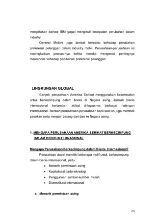 24
menyatakan bahwa IBM gagal mengikuti kecepatan perubahan dalam
industry.
General Motors juga lambat bereaksi terhadap perubahan
preferensi pelanggan dalam industry mobil. Perusahaan-perusahaan ini
meningkatkan prestasinya ketika mereka mengenali pentingnya
merespons terhadap perubahan preferensi pelanggan.
LINGKUNGAN GLOBAL
Banyak perusahaan Amerika Serikat menggunakan kesemoatan
untuk berkecimpung dalam bisnis di Negara asing. Jumlah bisnis
internasional bertambah akibat dihapusnya berbagai halangan
Internasional. Bahkan perusahaan-perusahaan kecil saat ini juga membeli
pasokan serta menjual barang dari dan ke Negara asing.
1. MENGAPA PERUSAHAAN AMERIKA SERIKAT BERKECIMPUNG
DALAM BISNIS INTERNASIONAL
Mengapa Perusahaan Berkecimpung dalam Bisnis Internasional?
Perusahaan dapat memiliki beberapa motif untuk berkecimpung
dalam bisnis internasional, yaitu :
 Menarik permintaan asing
 Kapitalisasi pada teknologi
 Penggunaan sumber-sumber murah
 Diversifikasi internasional
a. Menarik permintaan asing
 
