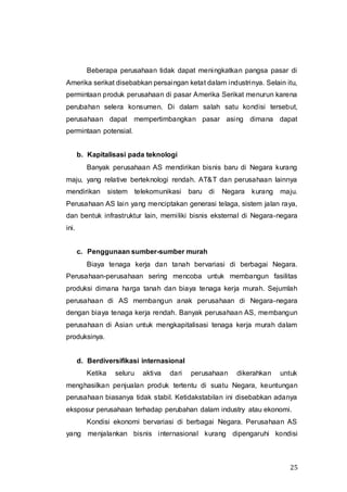 25
Beberapa perusahaan tidak dapat meningkatkan pangsa pasar di
Amerika serikat disebabkan persaingan ketat dalam industrinya. Selain itu,
permintaan produk perusahaan di pasar Amerika Serikat menurun karena
perubahan selera konsumen. Di dalam salah satu kondisi tersebut,
perusahaan dapat mempertimbangkan pasar asing dimana dapat
permintaan potensial.
b. Kapitalisasi pada teknologi
Banyak perusahaan AS mendirikan bisnis baru di Negara kurang
maju, yang relative berteknologi rendah. AT&T dan perusahaan lainnya
mendirikan sistem telekomunikasi baru di Negara kurang maju.
Perusahaan AS lain yang menciptakan generasi telaga, sistem jalan raya,
dan bentuk infrastruktur lain, memiliki bisnis eksternal di Negara-negara
ini.
c. Penggunaan sumber-sumber murah
Biaya tenaga kerja dan tanah bervariasi di berbagai Negara.
Perusahaan-perusahaan sering mencoba untuk membangun fasilitas
produksi dimana harga tanah dan biaya tenaga kerja murah. Sejumlah
perusahaan di AS membangun anak perusahaan di Negara-negara
dengan biaya tenaga kerja rendah. Banyak perusahaan AS, membangun
perusahaan di Asian untuk mengkapitalisasi tenaga kerja murah dalam
produksinya.
d. Berdiversifikasi internasional
Ketika seluru aktiva dari perusahaan dikerahkan untuk
menghasilkan penjualan produk tertentu di suatu Negara, keuntungan
perusahaan biasanya tidak stabil. Ketidakstabilan ini disebabkan adanya
eksposur perusahaan terhadap perubahan dalam industry atau ekonomi.
Kondisi ekonomi bervariasi di berbagai Negara. Perusahaan AS
yang menjalankan bisnis internasional kurang dipengaruhi kondisi
 