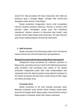 26
ekonomi AS. Hasil perusahaan AS secara keseluruhan lebih stabil jika
produknya dijual d berbagai Negara, sehingga tidak semata-mata
dipengaruhi kondisi ekonomi di satu Negara.
Banyak perusahaan menggunakan internet untuk menyediakan
informasi mengenai perluasan terbarunya. Informasi ini termasuk motif
perluasan seperti meningkatkan pangsa pasar atau diversifikasi
internasional. Informasi semacam ini bermanfaat bagi investor, yang
mencoba menilai tingkat pangsa pasar perusahaan, dan bagi konsumen
yang mencari kualitas pelayanan domestic dan internasional.
e. Motif Kombinasi
Banyak perusahaan AS berkecimpung dalam bisnis internasional
karena kombinasi dari motif-motif seperti baru saja digambarkan.
Mengapa Perusahaan Berkecimpung dalam Bisnis Internasional?
Sebagaimana halnya perusahaan AS melakukan perluasan ke
Negara asing, perusahaan asing pun masuk ke AS. Beberapa perusahaan
asing mendirikan anak perusahaan atau cabang di AS. Banyak
perusahaan mengeluarkan jutaan dolar untuk mengembangkan atau
memperluas bisnis AS. Sejak perusahaan asing melakukan perluasan ke
AS, bahkan perusahaan AS yang hanya menjual barang di dalam negeri
pun terkena persaingan asing.
Persaingan Asing
Banyak perusahaan di AS renta terhadap persaingan asing.
Beberapa perusahaan asing memiliki kendali terhadap pangsa pasar
besar karena berbagai alasan. Biaya produksi untuk perusahaan asing di
Negara-negara ini khususnya rendah untuk industry padat karya.
 