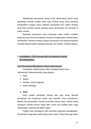 27
Keberhasilan perusahaan asing di AS, dikarenakan produk asing
dipandang memiliki kualitas lebih baik. Produk asing harus bersaing
mendapatkan pangsa pasar melawan perusahaan AS. Dalam industry
yang tidak memiliki banyak pesaing asing, perusahaan AS bersaing di
antara mereka.
Beberapa perusahaan asing memasuki pasar melalui investasi
langsung yang dimana perusahaan tersebut menggunakan internet dalam
memberikan informasi tentang operasi perusahaan dan kejadian-kejadian
di kedua Negara bahkan kepada konsumen dan investor di kedua Negara.
2. BAGAIMANA PERUSAHAAN MELAKSANAKAN BISNIS
INTERNASIONAL
Cara Perusahaan Menjalankan Bisnis Internasional
Perusahaan berkecimpung dalam berbagai bentuk bisnis
internasional. Beberapa bentuk yang popular :
 Impor
 Ekspor
 Investasi Asing Langsung
 Aliansi Strategis
a. Impor
Impor adalah pembelian barang atau jasa asing. Banyak
perusahaan AS mengimpor bahan atau pasokan untuk produksinya.
Bahkan jika perusahaan menjual produknya secara lokal, mereka dapat
mendapat manfaat karena harga lebih murah dan kualitas lebih tinggi
dibandingkan pasokan dari dalam negeri.
Tingkat impor dipengaruhi oleh hambatan peraturan perdagangan.
Pemerintah mengenakan tariff pada produk Impor. Pemerintah juga dapat
 