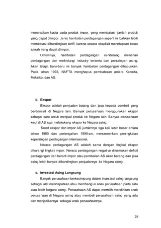 28
menerapkan kuota pada produk impor, yang membatasi jumlah produk
yang dapat diimpor. Jenis hambatan perdagangan seperti ini bahkan lebih
membatasi dibandingkan tariff, karena secara eksplisit menetapkan batas
jumlah yang dapat diimpor.
Umumnya, hambatan perdagangan cenderung menahan
perdagangan dan melindungi industry tertentu dari persaingan asing.
Akan tetapi, baru-baru ini banyak hambatan perdagangan dihapuskan.
Pada tahun 1993, NAFTA menghapus pembatasan antara Kanada,
Meksiko, dan AS.
b. Ekspor
Ekspor adalah penjualan batang dan jasa kepada pembeli yang
berdomisili di Negara lain. Banyak perusahaan menggunakan ekspor
sebagai cara untuk menjual produk ke Negara lain. Banyak perusahaan
kecil di AS juga melakukang ekspor ke Negara asing.
Trend ekspor dan impor AS jumlahnya tiga kali lebih besar antara
tahun 1980 dan pertengahan 1990-an, mencerminkan peningkatan
kepentingan perdagangan internasional.
Neraca perdagangan AS adalah sama dengan tingkat ekspor
dikurangi tingkat impor. Neraca perdagangan negative dinamakan deficit
perdagangan dan berarti impor atau pembelian AS akan barang dan jasa
asing lebih banyak dibandingkan penjualannya ke Negara asing.
c. Investasi Asing Langsung
Banyak perusahaan berkecimpung dalam investasi asing langsung
sebagai alat mendapatkan atau membangun anak perusahaan pada satu
atau lebih Negara asing. Perusahaan AS dapat memilih mendirikan anak
perusahaan di Negara asing atau membeli perusahaan asing yang ada
dan menjadikannya sebagai anak perusahaannya.
 