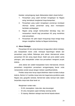 29
Investasi asing langsung layak dilaksanakan dalam situasi berikut :
1. Perusahaan yang sudah berhasil mengekspor ke Negara
asing, bermaksud menghemat biaya transportasi.
2. Perusahaan yang sudah mengekspor produknya mendapat
informasi bahwa pemerintah asing akan menerapkan
hambatan perdagangan.
3. Negara asing sangat membutuhkan teknologi maju dan
menawarkan insentif bagi perusahaan AS yang mendirikan
anak perusahaan.
4. Perusahaan AS yakin dapat mengurangi biaya tenaga kerja
dengan menglihkan fasilitas ke Negara berkembang.
d. Aliansi Strategis
Perusahaan AS dan asing biasanya menggunakan aliensi strategis,
yatu kesepakatan bisnis untuk mencapai kepentingan terbaik dari
perusahaan yang terlibat. Beberapa jenis aliansi internasional antara
perusahaan AS dan asing dapat dibuat. Salah satu jenis adalah usaha
patungan, yaitu kesepakatan antara dua perusahaan mengenai proyek
tertentu.
Jenis aliansi lain adalah kesepakatan liansi internasional, dimana
perusahaan mengizinkan perusahaan asingpemegang lisensi untuk
memproduksi produk sesuai dengan instruksi spesifikasi tertentu.
Perilaku tanpa kata hanya dapat ditafsirkan dalam konteks budaya
tertentu. Berikut ini 5 perilaku tanpa kata dan bagaimana penafsiran pada
Negara atau geografis berbeda. Berhati-hati selalu berbuat baik dalam
berperilaku tanpa kata diluar tanah air.
Menghindari kontak mata :
- Di AS, menunjukkan malu-malu atau kecurangan
- Di Libia, merupakan pujian terhadap seorang wanita
- Di Jepang, dilakukan sebagai rasa hormat kepada atasan.
 
