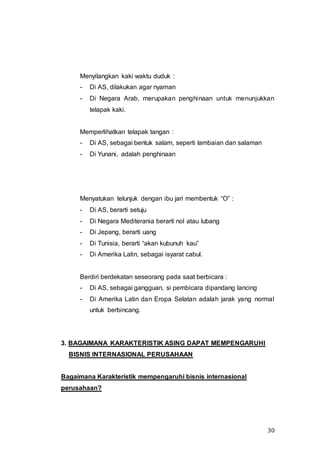 30
Menyilangkan kaki waktu duduk :
- Di AS, dilakukan agar nyaman
- Di Negara Arab, merupakan penghinaan untuk menunjukkan
telapak kaki.
Memperlihatkan telapak tangan :
- Di AS, sebagai bentuk salam, seperti lambaian dan salaman
- Di Yunani, adalah penghinaan
Menyatukan telunjuk dengan ibu jari membentuk “O” :
- Di AS, berarti setuju
- Di Negara Mediterania berarti nol atau lubang
- Di Jepang, berarti uang
- Di Tunisia, berarti “akan kubunuh kau”
- Di Amerika Latin, sebagai isyarat cabul.
Berdiri berdekatan seseorang pada saat berbicara :
- Di AS, sebagai gangguan, si pembicara dipandang lancing
- Di Amerika Latin dan Eropa Selatan adalah jarak yang normal
untuk berbincang.
3. BAGAIMANA KARAKTERISTIK ASING DAPAT MEMPENGARUHI
BISNIS INTERNASIONAL PERUSAHAAN
Bagaimana Karakteristik mempengaruhi bisnis internasional
perusahaan?
 