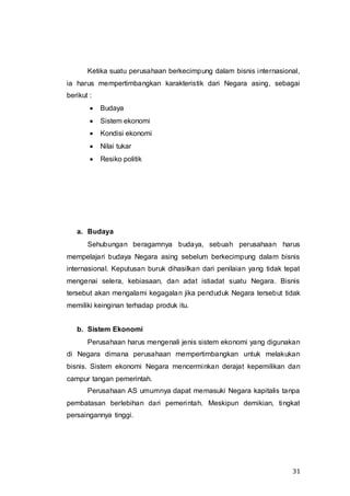 31
Ketika suatu perusahaan berkecimpung dalam bisnis internasional,
ia harus mempertimbangkan karakteristik dari Negara asing, sebagai
berikut :
 Budaya
 Sistem ekonomi
 Kondisi ekonomi
 Nilai tukar
 Resiko politik
a. Budaya
Sehubungan beragamnya budaya, sebuah perusahaan harus
mempelajari budaya Negara asing sebelum berkecimpung dalam bisnis
internasional. Keputusan buruk dihasilkan dari penilaian yang tidak tepat
mengenai selera, kebiasaan, dan adat istiadat suatu Negara. Bisnis
tersebut akan mengalami kegagalan jika penduduk Negara tersebut tidak
memiliki keinginan terhadap produk itu.
b. Sistem Ekonomi
Perusahaan harus mengenali jenis sistem ekonomi yang digunakan
di Negara dimana perusahaan mempertimbangkan untuk melakukan
bisnis. Sistem ekonomi Negara mencerminkan derajat kepemilikan dan
campur tangan pemerintah.
Perusahaan AS umumnya dapat memasuki Negara kapitalis tanpa
pembatasan berlebihan dari pemerintah. Meskipun demikian, tingkat
persaingannya tinggi.
 