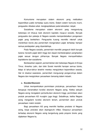 32
Komunisme merupakan sistem ekonomi yang melibatkan
kepemilikan public terhadap suatu bisnis. Dalam sistem komunis murni,
pengusaha dibatasi untuk mengkapitalisasi pada kebutuhan rakyat.
Sosialisme merupakan sistem ekonomi yang mengandung
beberapa ciri khusus baik ekonomi kapitalis maupun sosialis. Banyak
pengusaha dan pekerja di Negara sosialis memperdebatkan pengenaan
pajak yang berlebihan. Pengusaha kurang memiliki intensif untuk
mendirikan bisnis jika pemerintah mengenakan pajak terhadap hamper
semua pendapatan yang diperolehnya.
Pada Negara sosialis, pemerintah memiliki pengaruh lebih banyak
karena menarik pajak lebih tinggi dan dapat membelanjakan penghasilan
pajak sesuai dengan pilihannya. Banyak Negara memperlihatkan
kapitalisme dan sosialisme.
Berdasarkan sejarah, pemerintahan dari beberapa Negara di Eropa
Timur, Amerika Latin, dan blok Soviet memiliki hamper semua bisnis,
tetapi di tahun-tahun terakhir mereka mengizinkan kepemilikan swasta.
Hal ini disebut swastansi, pemerintah mengurangi pengaruhnya dalam
Negara dan mengizinkan perusahaan bersaing dalam industri.
c. Kondisi Ekonomi
Untuk memperkirakan permintaan produknya, perusahaan harus
berupaya meramalkan kondisi ekonomi Negara asing. Ketika sebuah
Negara asing mengalami pertumbuhan ekonomi tinggi, permintaan akan
produk perusahaan AS mungkin juga tinggi. Sebaliknya, ketika Negara
asing mengalami kondisi ekonomi lemah, pemerintah akan produk
perusahaan makin rendah.
Bagi perusahaan AS yang memiliki fasilitas produksi di Negara
asing, biaya produksi akan dipengaruhi inflasi. Eksposur perusahaan
terhadap ekonomi Negara asing bergantung pada propors bisnis yang
dijalankan Negara itu.
 