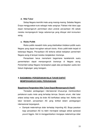 33
d. Nilai Tukar
Setiap Negara memiliki mata uang masing-masing. Sebelas Negara
Eropa menggunakan euro sebagai mata uangnya. Fluktasi nilai tukar juga
dapat mempengaruhi permintaan akan produk perusahaan AS sebab
mereka mempengaruhi harga sebenarnya yang dibayar oleh konsumen
asing.
e. Risiko Politik
Risiko politik mewakili risiko yang diakibatkan tindakan politik suatu
Negara yang dapat merugikan sebuah bisnis. Krisis politil telah terjadi di
beberapa Negara. Perusahaan AS terkena akibat kebijakan pemerintah
Negara asing di tempat mereka menjalankan bisnisnya.
Perusahaan harus memahami bagaimana karakteristik suatu
pemerintahan dapat mempengaruhi bisnisnya di Negara asing.
Pemerintah setiap Negara menerapkan pajak atas pendapatan usaha dan
hokum lingkungan yang beragam.
4. BAGAIMANA PERGERAKAN NILAI TUKAR DAPAT
MEMPENGARUHI HASIL PERUSAHAAN
Bagaimana Pergerakan Nilai Tukar Dapat Mempengaruhi Hasil?
Transaksi perdagangan internasional khususnya membutuhkan
pertukaran suatu mata uang terhadap lainnya. Secara umum, nilai tukar
antara setiap mata uang da dolar AS berfluktasi setiap hari. Ketika nilai
tukar berubah, perusahaan AS yang terlibat dalam perdagangan
internasional terpengaruh.
 Dampak melemahnya dolar terhadap Importing AS. Biaya pasokan
bagi perusahaan AS itu telah meningkat sebagai akibat apresiasi
pound Inggris. Hal ini menggambarkan mengapa melemahnya dolar
 