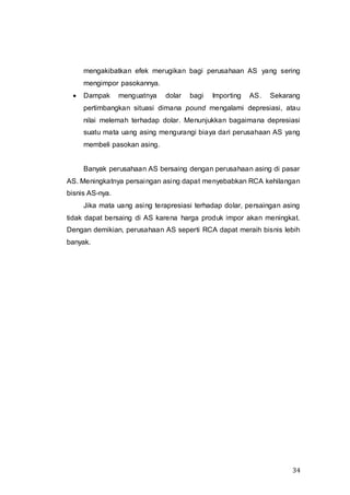 34
mengakibatkan efek merugikan bagi perusahaan AS yang sering
mengimpor pasokannya.
 Dampak menguatnya dolar bagi Importing AS. Sekarang
pertimbangkan situasi dimana pound mengalami depresiasi, atau
nilai melemah terhadap dolar. Menunjukkan bagaimana depresiasi
suatu mata uang asing mengurangi biaya dari perusahaan AS yang
membeli pasokan asing.
Banyak perusahaan AS bersaing dengan perusahaan asing di pasar
AS. Meningkatnya persaingan asing dapat menyebabkan RCA kehilangan
bisnis AS-nya.
Jika mata uang asing terapresiasi terhadap dolar, persaingan asing
tidak dapat bersaing di AS karena harga produk impor akan meningkat.
Dengan demikian, perusahaan AS seperti RCA dapat meraih bisnis lebih
banyak.
 
