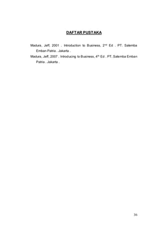 36
DAFTAR PUSTAKA
Madura, Jeff, 2001 . Introduction to Business, 2nd Ed . PT. Salemba
Emban Patria . Jakarta .
Madura, Jeff, 2007 . Introducing to Business, 4th Ed . PT. Salemba Emban
Patria . Jakarta .
 