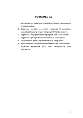 3
PERMASALAHAN
1. Menggambarkan bagaimana kondisi ekonomi dapat mempengaruhi
kinerja perusahaan.
2. Bagaimana kebijakan pemerintah mempengaruhi perusahaan
secara tidak langsung dengan mempengaruhi kondisi ekonomi.
3. Bagaimana kinerja perusahaan terpengaruh oleh kondisi industri.
4. Bagaimana lingkungan bisnis mempengaruhi kondisi global.
5. Faktor ekonomi makro yang mempengaruhi kinerja bisnis
6. Alasan beberapa perusahaan lebih terekspos oleh kondisi industri.
7. Bagaimana karakteristik asing dapat mempengaruhi bisnis
internasional.
 