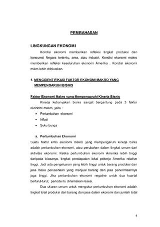 4
PEMBAHASAN
LINGKUNGAN EKONOMI
Kondisi ekonomi memberikan refleksi tingkat produksi dan
konsumsi Negara tertentu, area, atau industri. Kondisi ekonomi makro
memberikan refleksi keseluruhan ekonomi Amerika . Kondisi ekonomi
mikro lebih difokuskan.
1. MENGIDENTIFIKASI FAKTOR EKONOMI MAKRO YANG
MEMPENGARUHI BISNIS
Faktor Ekonomi Makro yang Mempengaruhi Kinerja Bisnis
Kinerja kebanyakan bisnis sangat bergantung pada 3 faktor
ekonomi makro, yaitu :
 Pertumbuhan ekonomi
 Inflasi
 Suku bunga
a. Pertumbuhan Ekonomi
Suatu faktor kritis ekonomi makro yang mempengaruhi kinerja bsnis
adalah pertumbuhan ekonomi, atau perubahan dalam tingkat umum dari
aktivitas ekonomi. Ketika pertumbuhan ekonomi Amerika lebih tinggi
daripada biasanya, tingkat pendapatan lokal pekerja Amerika relative
tinggi. Jadi ada pengeluaran yang lebih tinggi untuk barang produksi dan
jasa maka perusahaan yang menjual barang dan jasa penerimaannya
juga tinggi. Jika pertumbuhan ekonomi negative untuk dua kuartal
berturut-turut, periode itu dinamakan resesi.
Dua ukuran umum untuk mengukur pertumbuhan ekonomi adalah
tingkat total produksi dari barang dan jasa dalam ekonomi dan jumlah total
 