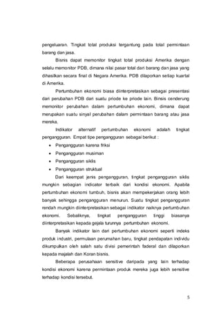 5
pengeluaran. Tingkat total produksi tergantung pada total permintaan
barang dan jasa.
Bisnis dapat memonitor tingkat total produksi Amerika dengan
selalu memonitor PDB, dimana nilai pasar total dari barang dan jasa yang
dihasilkan secara final di Negara Amerika. PDB dilaporkan setiap kuartal
di Amerika.
Pertumbuhan ekonomi biasa diinterpretasikan sebagai presentasi
dari perubahan PDB dari suatu priode ke priode lain. Binsis cenderung
memonitor perubahan dalam pertumbuhan ekonomi, dimana dapat
merupakan suatu sinyal perubahan dalam permintaan barang atau jasa
mereka.
Indikator alternatif pertumbuhan ekonomi adalah tingkat
pengangguran. Empat tipe pengangguran sebagai berikut :
 Pengangguran karena friksi
 Pengangguran musiman
 Pengangguran siklis
 Pengangguran struktual
Dari keempat jenis pengangguran, tingkat pengangguran siklis
mungkin sebagian indicator terbaik dari kondisi ekonomi. Apabila
pertumbuhan ekonomi tumbuh, bisnis akan mempekerjakan orang lebih
banyak sehingga pengangguran menurun. Suatu tingkat pengangguran
rendah mungkin diinterpretasikan sebagai indikator naiknya pertumbuhan
ekonomi. Sebaliknya, tingkat pengangguran tinggi biasanya
diinterpretasikan kepada gejala turunnya pertumbuhan ekonomi.
Banyak indikator lain dari pertumbuhan ekonomi seperti indeks
produk industri, permulaan perumahan baru, tingkat pendapatan individu
dikumpulkan oleh salah satu divisi pemerintah faderal dan dilaporkan
kepada majalah dan Koran bisnis.
Beberapa perusahaan sensitive daripada yang lain terhadap
kondisi ekonomi karena permintaan produk mereka juga lebih sensitive
terhadap kondisi tersebut.
 