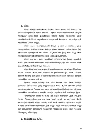 6
b. Inflasi
Inflasi adalah peningkatan tingkat harga umum dari barang dan
jasa dalam periode waktu tertentu. Tingkat inflasi diestimasikan dengan
mengukur presentase perubahan indeks harga konsumen yang
memberikan indikasi harga bermacam produk konsumen seperti produk
kebutuhan rumah tangga.
Inflasi dapat mempengaruhi biaya operasi perusahaan yang
menghasilkan produk karena naiknya biaya pasokan bahan baku. Gaji
juga dapat dipengaruhi oleh inflasi. Tingkat inflasi yang lebih tinggi akan
mengakibatkan lebih tingginya biaya operasi perusahaan.
Inflasi mungkin akan berakibat bertambahnya biaya produksi.
Ketika perusahaan menaikkan harga karena biaya juga naik disebut cost-
push inflation (Inflasi biaya dorong).
Inflasi bisa juga karena permintaan konsumen yang kuat. Misalnya,
situasi dimana konsumen menaikkan permintaannya untuk hamper
seluruh barang dan jasa. Beberapa perusahaan akan bereaksi dengan
menaikkan harga produknya.
Apabila harga barang dan jasa tertarik naik akan adanya
permintaan konsumen yang tinggi disebut demand-pull inflation (inflasi
permintaan tarik). Perusahaan yang mengantisipasi kekurangan ini dapat
menaikkan harga karena mereka percaya dapat menjual produknya juga.
Pertumbuhan ekonomi yang kuat dapat menekan upah maupun
harga. Pertumbuhan ekonomi yang kuat berarti pengangguran lebih
sedikit jadi pekerja dapat bernegosiasi untuk meminta upah lebih tinggi.
Karena perusahaan membayar upah tinggi, biaya produksi pun lebih tinggi
dan perusahaan cenderung menaikkan harga produknya untuk menutup
biaya yang lebih tinggi
c. Tingkat Suku Bunga
 