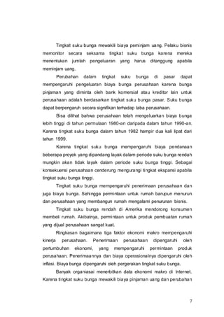 7
Tingkat suku bunga mewakili biaya peminjam uang. Pelaku bisnis
memonitor secara seksama tingkat suku bunga karena mereka
menentukan jumlah pengeluaran yang harus ditanggung apabila
meminjam uang.
Perubahan dalam tingkat suku bunga di pasar dapat
mempengaruhi pengeluaran biaya bunga perusahaan karena bunga
pinjaman yang diminta oleh bank komersial atau kreditor lain untuk
perusahaan adalah berdasarkan tingkat suku bunga pasar. Suku bunga
dapat berpengaruh secara signifikan terhadap laba perusahaan.
Bisa dilihat bahwa perusahaan telah mengeluarkan biaya bunga
lebih tinggi di tahun permulaan 1980-an daripada dalam tahun 1990-an.
Karena tingkat suku bunga dalam tahun 1982 hampir dua kali lipat dari
tahun 1999.
Karena tingkat suku bunga mempengaruhi biaya pendanaan
beberapa proyek yang dipandang layak dalam periode suku bunga rendah
mungkin akan tidak layak dalam periode suku bunga tinggi. Sebagai
konsekuensi perusahaan cenderung mengurangi tingkat ekspansi apabila
tingkat suku bunga tinggi.
Tingkat suku bunga mempengaruhi penerimaan perusahaan dan
juga biaya bunga. Sehingga permintaan untuk rumah barupun menurun
dan perusahaan yang membangun rumah mengalami penurunan bisnis.
Tingkat suku bunga rendah di Amerika mendorong konsumen
membeli rumah. Akibatnya, permintaan untuk produk pembuatan rumah
yang dijual perusahaan sangat kuat.
Ringkasan bagaimana tiga faktor ekonomi makro mempengaruhi
kinerja perusahaan. Penerimaan perusahaan dipengaruhi oleh
pertumbuhan ekonomi, yang mempengaruhi permintaan produk
perusahaan. Penerimaannya dan biaya operasionalnya dipengaruhi oleh
inflasi. Biaya bunga dipengaruhi oleh pergerakan tingkat suku bunga.
Banyak organiasai menerbitkan data ekonomi makro di Internet.
Karena tingkat suku bunga mewakili biaya pinjaman uang dan perubahan
 