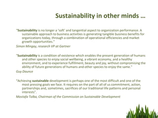 Sustainability in other minds …
“Sustainability is no longer a ‘soft’ and tangential aspect to organization performance. A
    sustainable approach to business activities is generating tangible business benefits for
    organizations today, through a combination of operational efficiencies and market
    growth opportunities.”
Simon Mingay, research VP at Gartner

"Sustainability is a condition of existence which enables the present generation of humans
    and other species to enjoy social wellbeing, a vibrant economy, and a healthy
    environment, and to experience fulfillment, beauty and joy, without compromising the
    ability of future generations of humans and other species to enjoy the same."
Guy Daunce

“Achieving sustainable development is perhaps one of the most difficult and one of the
    most pressing goals we face. It requires on the part of all of us commitment, action,
    partnerships and, sometimes, sacrifices of our traditional life patterns and personal
    interests".
Mostafa Tolba, Chairman of the Commission on Sustainable Development
 
