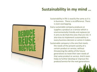 Sustainability in my mind …

    Sustainability in life is exactly the same as it is
        in business. There is no difference. There
        is even overlapping.
    Every sustainable company produces or
        supplies a product or a service which is
        environmentally friendly and replaces (or
        it aims to do that) the ones that are not. It
        also tries to implement sustainability in
        every business decision or action it makes.
    Sustainable company is the one that meets
        the needs of the present society of a
        certain product or service, without
        threatening the ability of the future
        generations to meet their own needs of
        that same product or service. And it even
        helps to further develop or improve the
        product/service for the next generations.
 