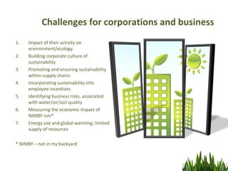 Challenges for corporations and business
1.   Impact of their activity on
     environment/ecology
2.   Building corporate culture of
     sustainability
3.   Promoting and ensuring sustainability
     within supply chains
4.   Incorporating sustainability into
     employee incentives
5.   Identifying business risks, associated
     with water/air/soil quality
6.   Measuring the economic impact of
     NIMBY-ism*
7.   Energy use and global warming; limited
     supply of resources

* NIMBY – not in my backyard
 