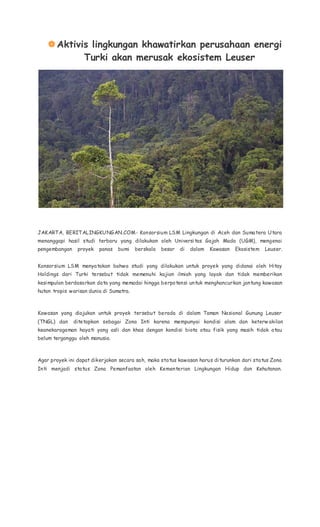 Aktivis lingkungan khawatirkan perusahaan energi
Turki akan merusak ekosistem Leuser
JAKARTA, BERITALINGKUNGAN.COM- Konsorsium LSM Lingkungan di Aceh dan Sumatera Utara
menanggapi hasil studi terbaru yang dilakukan oleh Universitas Gajah Mada (UGM), mengenai
pengembangan proyek panas bumi berskala besar di dalam Kawasan Ekosistem Leuser.
Konsorsium LSM menyatakan bahwa studi yang dilakukan untuk proyek yang didanai oleh Hitay
Holdings dari Turki tersebut tidak memenuhi kajian ilmiah yang layak dan tidak memberikan
kesimpulan berdasarkan data yang memadai hingga berpotensi untuk menghancurkan jantung kawasan
hutan tropis warisan dunia di Sumatra.
Kawasan yang diajukan untuk proyek tersebut berada di dalam Taman Nasional Gunung Leuser
(TNGL) dan ditetapkan sebagai Zona Inti karena mempunyai kondisi alam dan keterw akilan
keanekaragaman hayati yang asli dan khas dengan kondisi biota atau fisik yang masih tidak atau
belum terganggu oleh manusia.
Agar proyek ini dapat dikerjakan secara sah, maka status kawasan harus diturunkan dari status Zona
Inti menjadi status Zona Pemanfaatan oleh Kementerian Lingkungan Hidup dan Kehutanan.
 