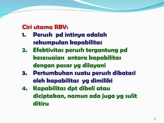 5
Ciri utama RBV:
1. Perush pd intinya adalah
sekumpulan kapabilitas
2. Efektivitas perush tergantung pd
kesesuaian antara kapabilitas
dengan pasar yg dilayani
3. Pertumbuhan suatu perush dibatasi
oleh kapabilitas yg dimiliki
4. Kapabilitas dpt dibeli atau
diciptakan, namun ada juga yg sulit
ditiru
 