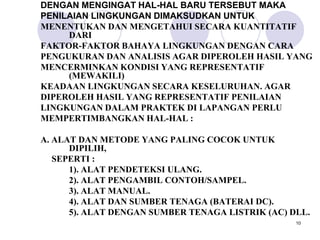 DENGAN MENGINGAT HAL-HAL BARU TERSEBUT MAKA
PENILAIAN LINGKUNGAN DIMAKSUDKAN UNTUK
MENENTUKAN DAN MENGETAHUI SECARA KUANTITATIF
     DARI
FAKTOR-FAKTOR BAHAYA LINGKUNGAN DENGAN CARA
PENGUKURAN DAN ANALISIS AGAR DIPEROLEH HASIL YANG
MENCERMINKAN KONDISI YANG REPRESENTATIF
     (MEWAKILI)
KEADAAN LINGKUNGAN SECARA KESELURUHAN. AGAR
DIPEROLEH HASIL YANG REPRESENTATIF PENILAIAN
LINGKUNGAN DALAM PRAKTEK DI LAPANGAN PERLU
MEMPERTIMBANGKAN HAL-HAL :

A. ALAT DAN METODE YANG PALING COCOK UNTUK
      DIPILIH,
   SEPERTI :
      1). ALAT PENDETEKSI ULANG.
      2). ALAT PENGAMBIL CONTOH/SAMPEL.
      3). ALAT MANUAL.
      4). ALAT DAN SUMBER TENAGA (BATERAI DC).
      5). ALAT DENGAN SUMBER TENAGA LISTRIK (AC) DLL.
                                                  10
 