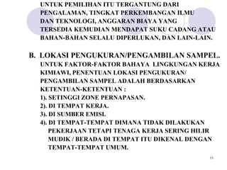 UNTUK PEMILIHAN ITU TERGANTUNG DARI
  PENGALAMAN, TINGKAT PERKEMBANGAN ILMU
  DAN TEKNOLOGI, ANGGARAN BIAYA YANG
  TERSEDIA KEMUDIAN MENDAPAT SUKU CADANG ATAU
  BAHAN-BAHAN SELALU DIPERLUKAN, DAN LAIN-LAIN.

B. LOKASI PENGUKURAN/PENGAMBILAN SAMPEL.
  UNTUK FAKTOR-FAKTOR BAHAYA LINGKUNGAN KERJA
  KIMIAWI, PENENTUAN LOKASI PENGUKURAN/
  PENGAMBILAN SAMPEL ADALAH BERDASARKAN
  KETENTUAN-KETENTUAN :
  1). SETINGGI ZONE PERNAPASAN.
  2). DI TEMPAT KERJA.
  3). DI SUMBER EMISI.
  4). DI TEMPAT-TEMPAT DIMANA TIDAK DILAKUKAN
      PEKERJAAN TETAPI TENAGA KERJA SERING HILIR
      MUDIK / BERADA DI TEMPAT ITU DIKENAL DENGAN
      TEMPAT-TEMPAT UMUM.
                                              11
 