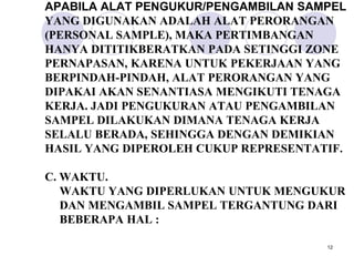 APABILA ALAT PENGUKUR/PENGAMBILAN SAMPEL
YANG DIGUNAKAN ADALAH ALAT PERORANGAN
(PERSONAL SAMPLE), MAKA PERTIMBANGAN
HANYA DITITIKBERATKAN PADA SETINGGI ZONE
PERNAPASAN, KARENA UNTUK PEKERJAAN YANG
BERPINDAH-PINDAH, ALAT PERORANGAN YANG
DIPAKAI AKAN SENANTIASA MENGIKUTI TENAGA
KERJA. JADI PENGUKURAN ATAU PENGAMBILAN
SAMPEL DILAKUKAN DIMANA TENAGA KERJA
SELALU BERADA, SEHINGGA DENGAN DEMIKIAN
HASIL YANG DIPEROLEH CUKUP REPRESENTATIF.

C. WAKTU.
   WAKTU YANG DIPERLUKAN UNTUK MENGUKUR
   DAN MENGAMBIL SAMPEL TERGANTUNG DARI
   BEBERAPA HAL :

                                      12
 