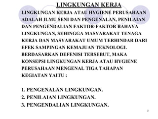 LINGKUNGAN KERJA
LINGKUNGAN KERJA ATAU HYGIENE PERUSAHAAN
ADALAH ILMU SENI DAN PENGENALAN, PENILAIAN
DAN PENGENDALIAN FAKTOR-FAKTOR BAHAYA
LINGKUNGAN, SEHINGGA MASYARAKAT TENAGA
KERJA DAN MASYARAKAT UMUM TERHINDAR DARI
EFEK SAMPINGAN KEMAJUAN TEKNOLOGI.
BERDASARKAN DEFENISI TERSEBUT, MAKA
KONSEPSI LINGKUNGAN KERJA ATAU HYGIENE
PERUSAHAAN MENGENAL TIGA TAHAPAN
KEGIATAN YAITU :

1. PENGENALAN LINGKUNGAN.
2. PENILAIAN LINGKUNGAN.
3. PENGENDALIAN LINGKUNGAN.
                                             2
 