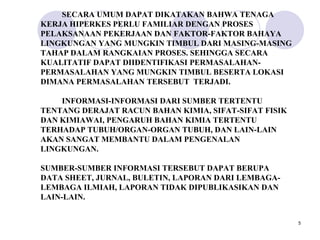 SECARA UMUM DAPAT DIKATAKAN BAHWA TENAGA
KERJA HIPERKES PERLU FAMILIAR DENGAN PROSES
PELAKSANAAN PEKERJAAN DAN FAKTOR-FAKTOR BAHAYA
LINGKUNGAN YANG MUNGKIN TIMBUL DARI MASING-MASING
TAHAP DALAM RANGKAIAN PROSES. SEHINGGA SECARA
KUALITATIF DAPAT DIIDENTIFIKASI PERMASALAHAN-
PERMASALAHAN YANG MUNGKIN TIMBUL BESERTA LOKASI
DIMANA PERMASALAHAN TERSEBUT TERJADI.

    INFORMASI-INFORMASI DARI SUMBER TERTENTU
TENTANG DERAJAT RACUN BAHAN KIMIA, SIFAT-SIFAT FISIK
DAN KIMIAWAI, PENGARUH BAHAN KIMIA TERTENTU
TERHADAP TUBUH/ORGAN-ORGAN TUBUH, DAN LAIN-LAIN
AKAN SANGAT MEMBANTU DALAM PENGENALAN
LINGKUNGAN.

SUMBER-SUMBER INFORMASI TERSEBUT DAPAT BERUPA
DATA SHEET, JURNAL, BULETIN, LAPORAN DARI LEMBAGA-
LEMBAGA ILMIAH, LAPORAN TIDAK DIPUBLIKASIKAN DAN
LAIN-LAIN.


                                                       5
 