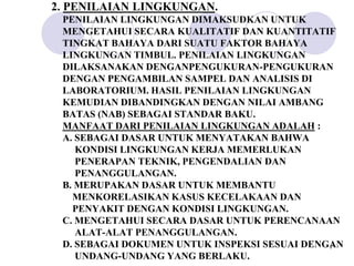 2. PENILAIAN LINGKUNGAN.
 PENILAIAN LINGKUNGAN DIMAKSUDKAN UNTUK
 MENGETAHUI SECARA KUALITATIF DAN KUANTITATIF
 TINGKAT BAHAYA DARI SUATU FAKTOR BAHAYA
 LINGKUNGAN TIMBUL. PENILAIAN LINGKUNGAN
 DILAKSANAKAN DENGANPENGUKURAN-PENGUKURAN
 DENGAN PENGAMBILAN SAMPEL DAN ANALISIS DI
 LABORATORIUM. HASIL PENILAIAN LINGKUNGAN
 KEMUDIAN DIBANDINGKAN DENGAN NILAI AMBANG
 BATAS (NAB) SEBAGAI STANDAR BAKU.
 MANFAAT DARI PENILAIAN LINGKUNGAN ADALAH :
 A. SEBAGAI DASAR UNTUK MENYATAKAN BAHWA
    KONDISI LINGKUNGAN KERJA MEMERLUKAN
    PENERAPAN TEKNIK, PENGENDALIAN DAN
    PENANGGULANGAN.
 B. MERUPAKAN DASAR UNTUK MEMBANTU
   MENKORELASIKAN KASUS KECELAKAAN DAN
   PENYAKIT DENGAN KONDISI LINGKUNGAN.
 C. MENGETAHUI SECARA DASAR UNTUK PERENCANAAN
    ALAT-ALAT PENANGGULANGAN.
 D. SEBAGAI DOKUMEN UNTUK INSPEKSI SESUAI DENGAN
                                              7

    UNDANG-UNDANG YANG BERLAKU.
 