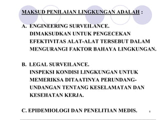 MAKSUD PENILAIAN LINGKUNGAN ADALAH :

A. ENGINEERING SURVEILANCE.
   DIMAKSUDKAN UNTUK PENGECEKAN
   EFEKTIVITAS ALAT-ALAT TERSEBUT DALAM
   MENGURANGI FAKTOR BAHAYA LINGKUNGAN.

B. LEGAL SURVEILANCE.
   INSPEKSI KONDISI LINGKUNGAN UNTUK
   MEMERIKSA DITAATINYA PERUNDANG-
   UNDANGAN TENTANG KESELAMATAN DAN
   KESEHATAN KERJA.

C. EPIDEMIOLOGI DAN PENELITIAN MEDIS.   8
 