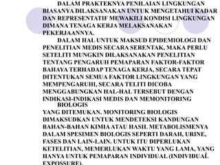 DALAM PRAKTEKNYA PENILAIAN LINGKUNGAN
BIASANYA DILAKSANAKAN UNTUK MENGETAHUI KADAR
DAN REPRESENTATIF MEWAKILI KONDISI LINGKUNGAN
DIMANA TENAGA KERJA MELAKSANAKAN
PEKERJAANNYA.
    DALAM HAL UNTUK MAKSUD EPIDEMIOLOGI DAN
PENELITIAN MEDIS SECARA SERENTAK, MAKA PERLU
SETELITI MUNGKIN DILAKSANAKAN PENELITIAN
TENTANG PENGARUH PEMAPARAN FAKTOR-FAKTOR
BAHAYA TERHADAP TENAGA KERJA, SECARA TEPAT
DITENTUKAN SEMUA FAKTOR LINGKUNGAN YANG
MEMPENGARUHI, SECARA TELITI DICOBA
MENGGABUNGKAN HAL-HAL TERSEBUT DENGAN
INDIKASI-INDIKASI MEDIS DAN MEMONITORING
    BIOLOGIS
YANG DITEMUKAN. MONITORING BIOLOGIS
DIMAKSUDKAN UNTUK MENDETEKSI KANDUNGAN
BAHAN-BAHAN KIMIA ATAU HASIL METABOLISMENYA
DALAM SPESIMEN BIOLOGIS SEPERTI DARAH, URINE,
FASES DAN LAIN-LAIN. UNTUK ITU DIPERLUKAN
KETELITIAN, MEMERLUKAN WAKTU YANG LAMA, YANG
                                            9
HANYA UNTUK PEMAPARAN INDIVIDUAL (INDIVIDUAL
 