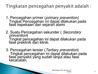 1. Pencegahan primer (primary prevention)
Tingkat Pencegahan ini dapat dilakukan pada
fase kepekaan dari sejarah alami
2. Suatu.Pencegahan sekunder ( Secondary
prevention)
Tingkat pencegahan ini dapat dilakukan pada
fase preklinik dan klinik.
3. Pencegahan tersier (Tertiary prevention)
Tingkat pencegahan ini dapat dilakukan pada
fase penyakit yang sudah lanjut atau fase
kecacatan.
slide biologi sel for ners B, by dr
RATIH

11

 
