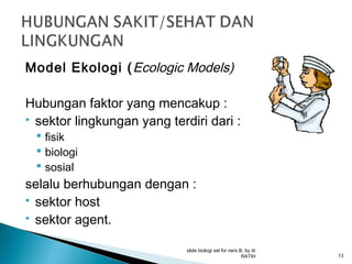 Model Ekologi ( Ecologic Models)
Hubungan faktor yang mencakup :
 sektor lingkungan yang terdiri dari :
 fisik
 biologi
 sosial

selalu berhubungan dengan :
 sektor host
 sektor agent.
slide biologi sel for ners B, by dr
RATIH

13

 