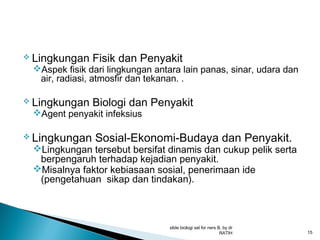  Lingkungan

Fisik dan Penyakit

 Lingkungan

Biologi dan Penyakit

Aspek fisik dari lingkungan antara lain panas, sinar, udara dan
air, radiasi, atmosfir dan tekanan. .
Agent penyakit infeksius

 Lingkungan

Sosial-Ekonomi-Budaya dan Penyakit.

Lingkungan tersebut bersifat dinamis dan cukup pelik serta
berpengaruh terhadap kejadian penyakit.
Misalnya faktor kebiasaan sosial, penerimaan ide
(pengetahuan sikap dan tindakan).

slide biologi sel for ners B, by dr
RATIH

15

 