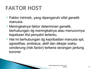 Faktor intrinsik, yang dipengaruhi sifat genetik
manusia.
 Meningkatnya faktor determinan genetik,
berhubungan dg meningkatnya atau menurunnya
kepekaan thd penyakit tertentu.
 Hal ini berhubungan dg kepribadian manusia spt,
agresifitas, ambisius, aktif dan dikejar waktu
cenderung (risk factor) terkena serangan jantung
koroner


slide biologi sel for ners B, by dr
RATIH

16

 