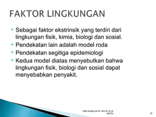 Sebagai faktor ekstrinsik yang terdiri dari
lingkungan fisik, kimia, biologi dan sosial.
 Pendekatan lain adalah model roda
 Pendekatan segitiga epidemiologi
 Kedua model diatas menyebutkan bahwa
lingkungan fisik, biologi dan sosial dapat
menyebabkan penyakit.


slide biologi sel for ners B, by dr
RATIH

18

 