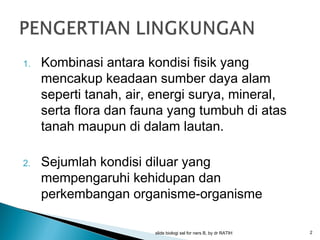 1.

2.

Kombinasi antara kondisi fisik yang
mencakup keadaan sumber daya alam
seperti tanah, air, energi surya, mineral,
serta flora dan fauna yang tumbuh di atas
tanah maupun di dalam lautan.
Sejumlah kondisi diluar yang
mempengaruhi kehidupan dan
perkembangan organisme-organisme
slide biologi sel for ners B, by dr RATIH

2

 
