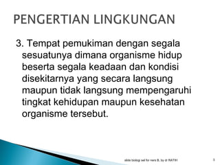 3. Tempat pemukiman dengan segala
sesuatunya dimana organisme hidup
beserta segala keadaan dan kondisi
disekitarnya yang secara langsung
maupun tidak langsung mempengaruhi
tingkat kehidupan maupun kesehatan
organisme tersebut.

slide biologi sel for ners B, by dr RATIH

3

 
