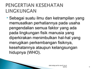  Sebagai

suatu ilmu dan ketrampilan yang
memusatkan perhatiannya pada usaha
pengendalian semua faktor yang ada
pada lingkungan fisik manusia yang
diperkirakan menimbulkan hal-hal yang
merugikan perkembangan fisiknya,
kesehatannya ataupun kelangsungan
hidupnya (WHO).
slide biologi sel for ners B, by dr
RATIH

6

 