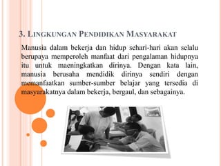3. LINGKUNGAN PENDIDIKAN MASYARAKAT
Manusia dalam bekerja dan hidup sehari-hari akan selalu
berupaya memperoleh manfaat dari pengalaman hidupnya
itu untuk maeningkatkan dirinya. Dengan kata lain,
manusia berusaha mendidik dirinya sendiri dengan
memanfaatkan sumber-sumber belajar yang tersedia di
masyarakatnya dalam bekerja, bergaul, dan sebagainya.
 