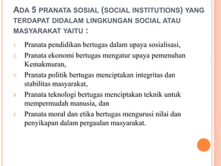ADA 5 PRANATA SOSIAL (SOCIAL INSTITUTIONS) YANG
TERDAPAT DIDALAM LINGKUNGAN SOCIAL ATAU
MASYARAKAT YAITU :
1. Pranata pendidikan bertugas dalam upaya sosialisasi,
2. Pranata ekonomi bertugas mengatur upaya pemenuhan
Kemakmuran,
3. Pranata politik bertugas menciptakan integritas dan
stabilitas masyarakat,
4. Pranata teknologi bertugas menciptakan teknik untuk
mempermudah manusia, dan
5. Pranata moral dan etika bertugas mengurusi nilai dan
penyikapan dalam pergaulan masyarakat.
 