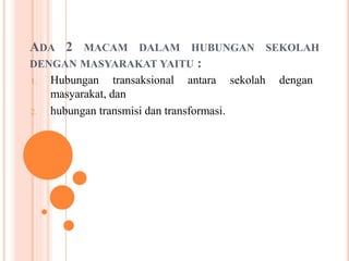 ADA 2 MACAM DALAM HUBUNGAN SEKOLAH
DENGAN MASYARAKAT YAITU :
1. Hubungan transaksional antara sekolah dengan
masyarakat, dan
2. hubungan transmisi dan transformasi.
 