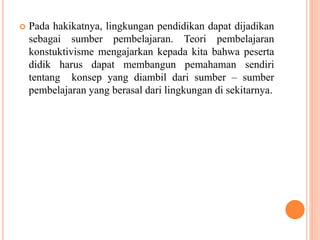 Pada hakikatnya, lingkungan pendidikan dapat dijadikan
sebagai sumber pembelajaran. Teori pembelajaran
konstuktivisme mengajarkan kepada kita bahwa peserta
didik harus dapat membangun pemahaman sendiri
tentang konsep yang diambil dari sumber – sumber
pembelajaran yang berasal dari lingkungan di sekitarnya.
 
