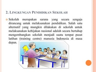 2. LINGKUNGAN PENDIDIKAN SEKOLAH
 Sekolah merupakan sarana yang secara sengaja
dirancang untuk melaksanakan pendidikan. Salah satu
alternatif yang mungkin dilakukan di sekolah untuk
melaksanakan kebijakan nasional adalah secara bertahap
mengembangkan sekolah menjadi suatu tempat pusat
latihan (training centre) manusia Indonesia di masa
depan.
 
